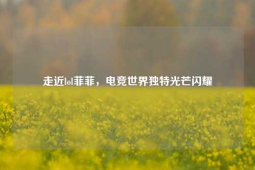 走近lol菲菲，电竞世界独特光芒闪耀
