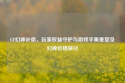 CF幻神补偿，玩家权益守护与游戏平衡重塑及幻神价格探讨