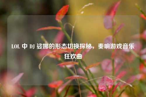 LOL 中 DJ 娑娜的形态切换探秘，奏响游戏音乐狂欢曲