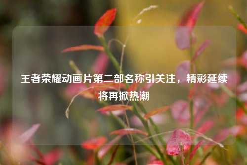 王者荣耀动画片第二部名称引关注，精彩延续将再掀热潮
