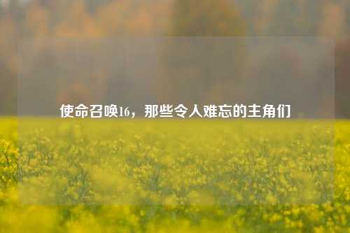 使命召唤16，那些令人难忘的主角们