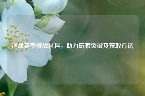 逆战赛季挑战材料，助力玩家突破及获取方法